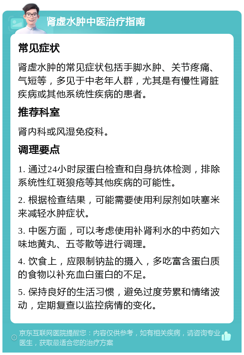 肾虚水肿中医治疗指南 常见症状 肾虚水肿的常见症状包括手脚水肿、关节疼痛、气短等，多见于中老年人群，尤其是有慢性肾脏疾病或其他系统性疾病的患者。 推荐科室 肾内科或风湿免疫科。 调理要点 1. 通过24小时尿蛋白检查和自身抗体检测，排除系统性红斑狼疮等其他疾病的可能性。 2. 根据检查结果，可能需要使用利尿剂如呋塞米来减轻水肿症状。 3. 中医方面，可以考虑使用补肾利水的中药如六味地黄丸、五苓散等进行调理。 4. 饮食上，应限制钠盐的摄入，多吃富含蛋白质的食物以补充血白蛋白的不足。 5. 保持良好的生活习惯，避免过度劳累和情绪波动，定期复查以监控病情的变化。