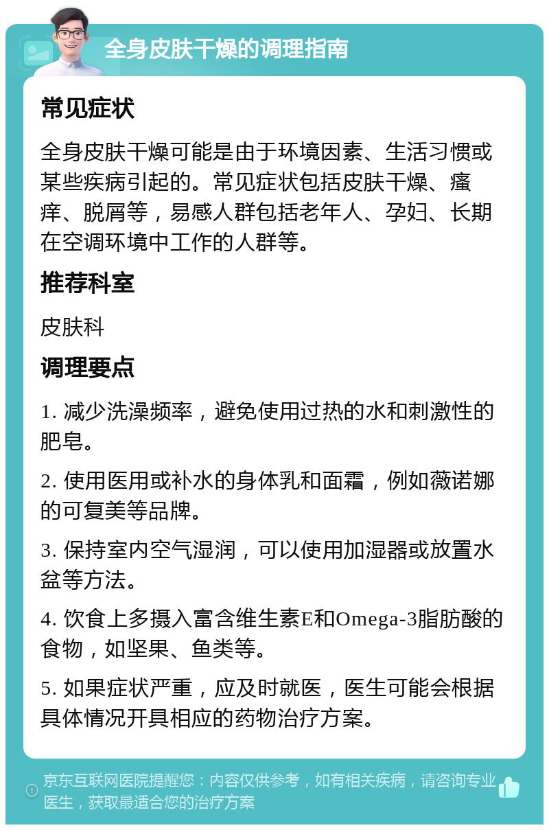 全身皮肤干燥的调理指南 常见症状 全身皮肤干燥可能是由于环境因素、生活习惯或某些疾病引起的。常见症状包括皮肤干燥、瘙痒、脱屑等，易感人群包括老年人、孕妇、长期在空调环境中工作的人群等。 推荐科室 皮肤科 调理要点 1. 减少洗澡频率，避免使用过热的水和刺激性的肥皂。 2. 使用医用或补水的身体乳和面霜，例如薇诺娜的可复美等品牌。 3. 保持室内空气湿润，可以使用加湿器或放置水盆等方法。 4. 饮食上多摄入富含维生素E和Omega-3脂肪酸的食物，如坚果、鱼类等。 5. 如果症状严重，应及时就医，医生可能会根据具体情况开具相应的药物治疗方案。