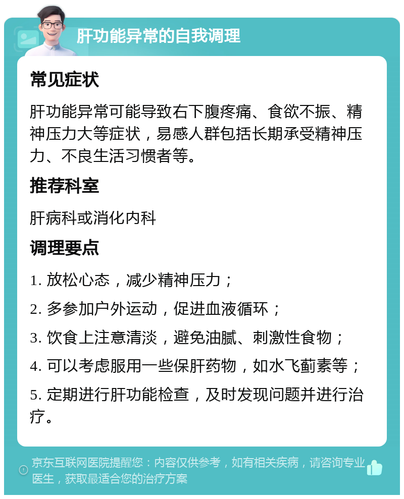 肝功能异常的自我调理 常见症状 肝功能异常可能导致右下腹疼痛、食欲不振、精神压力大等症状，易感人群包括长期承受精神压力、不良生活习惯者等。 推荐科室 肝病科或消化内科 调理要点 1. 放松心态，减少精神压力； 2. 多参加户外运动，促进血液循环； 3. 饮食上注意清淡，避免油腻、刺激性食物； 4. 可以考虑服用一些保肝药物，如水飞蓟素等； 5. 定期进行肝功能检查，及时发现问题并进行治疗。