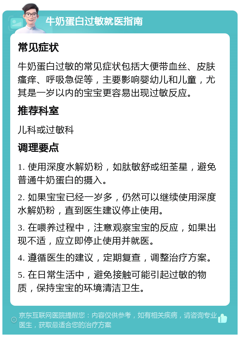 牛奶蛋白过敏就医指南 常见症状 牛奶蛋白过敏的常见症状包括大便带血丝、皮肤瘙痒、呼吸急促等，主要影响婴幼儿和儿童，尤其是一岁以内的宝宝更容易出现过敏反应。 推荐科室 儿科或过敏科 调理要点 1. 使用深度水解奶粉，如肽敏舒或纽荃星，避免普通牛奶蛋白的摄入。 2. 如果宝宝已经一岁多，仍然可以继续使用深度水解奶粉，直到医生建议停止使用。 3. 在喂养过程中，注意观察宝宝的反应，如果出现不适，应立即停止使用并就医。 4. 遵循医生的建议，定期复查，调整治疗方案。 5. 在日常生活中，避免接触可能引起过敏的物质，保持宝宝的环境清洁卫生。