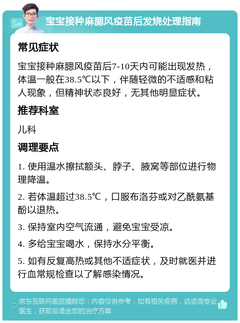 宝宝接种麻腮风疫苗后发烧处理指南 常见症状 宝宝接种麻腮风疫苗后7-10天内可能出现发热，体温一般在38.5℃以下，伴随轻微的不适感和粘人现象，但精神状态良好，无其他明显症状。 推荐科室 儿科 调理要点 1. 使用温水擦拭额头、脖子、腋窝等部位进行物理降温。 2. 若体温超过38.5℃，口服布洛芬或对乙酰氨基酚以退热。 3. 保持室内空气流通，避免宝宝受凉。 4. 多给宝宝喝水，保持水分平衡。 5. 如有反复高热或其他不适症状，及时就医并进行血常规检查以了解感染情况。