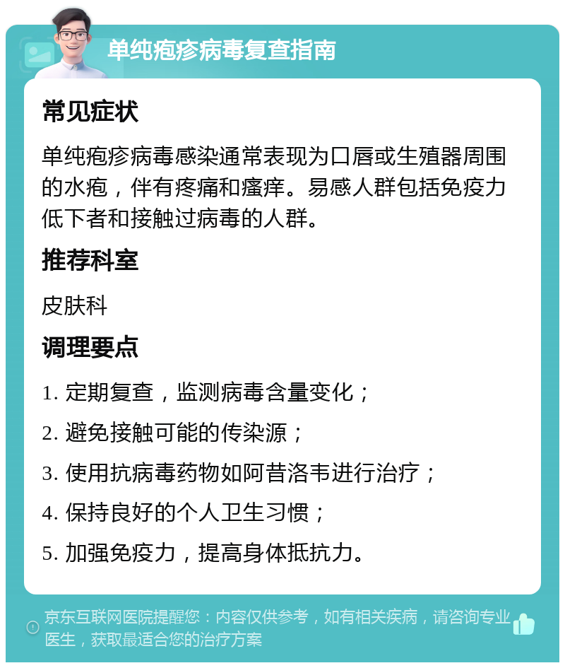 单纯疱疹病毒复查指南 常见症状 单纯疱疹病毒感染通常表现为口唇或生殖器周围的水疱，伴有疼痛和瘙痒。易感人群包括免疫力低下者和接触过病毒的人群。 推荐科室 皮肤科 调理要点 1. 定期复查，监测病毒含量变化； 2. 避免接触可能的传染源； 3. 使用抗病毒药物如阿昔洛韦进行治疗； 4. 保持良好的个人卫生习惯； 5. 加强免疫力，提高身体抵抗力。