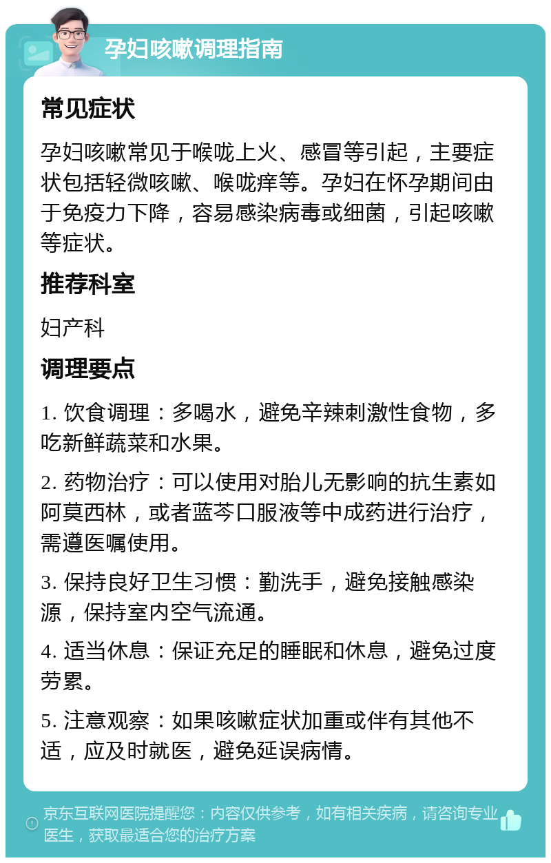 孕妇咳嗽调理指南 常见症状 孕妇咳嗽常见于喉咙上火、感冒等引起，主要症状包括轻微咳嗽、喉咙痒等。孕妇在怀孕期间由于免疫力下降，容易感染病毒或细菌，引起咳嗽等症状。 推荐科室 妇产科 调理要点 1. 饮食调理：多喝水，避免辛辣刺激性食物，多吃新鲜蔬菜和水果。 2. 药物治疗：可以使用对胎儿无影响的抗生素如阿莫西林，或者蓝芩口服液等中成药进行治疗，需遵医嘱使用。 3. 保持良好卫生习惯：勤洗手，避免接触感染源，保持室内空气流通。 4. 适当休息：保证充足的睡眠和休息，避免过度劳累。 5. 注意观察：如果咳嗽症状加重或伴有其他不适，应及时就医，避免延误病情。