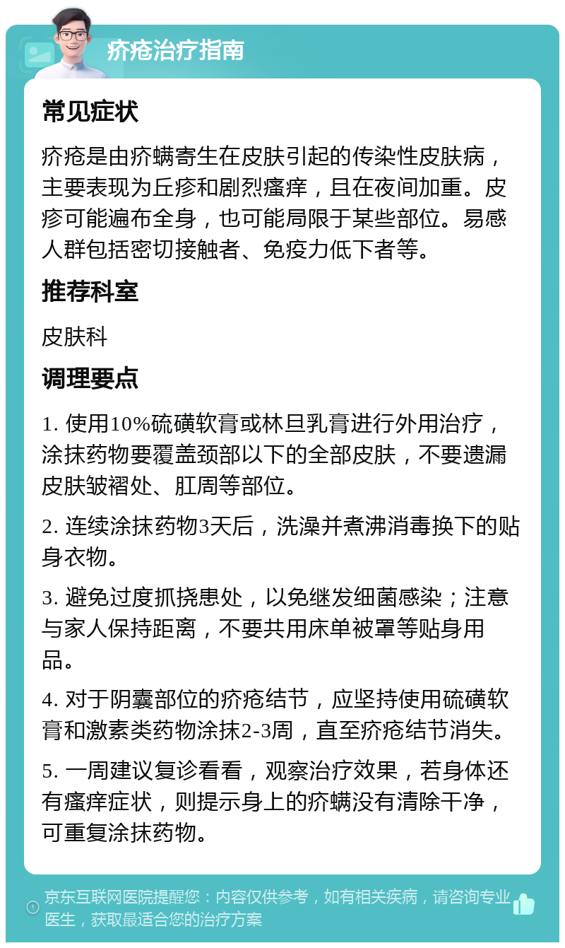 疥疮治疗指南 常见症状 疥疮是由疥螨寄生在皮肤引起的传染性皮肤病，主要表现为丘疹和剧烈瘙痒，且在夜间加重。皮疹可能遍布全身，也可能局限于某些部位。易感人群包括密切接触者、免疫力低下者等。 推荐科室 皮肤科 调理要点 1. 使用10%硫磺软膏或林旦乳膏进行外用治疗，涂抹药物要覆盖颈部以下的全部皮肤，不要遗漏皮肤皱褶处、肛周等部位。 2. 连续涂抹药物3天后，洗澡并煮沸消毒换下的贴身衣物。 3. 避免过度抓挠患处，以免继发细菌感染；注意与家人保持距离，不要共用床单被罩等贴身用品。 4. 对于阴囊部位的疥疮结节，应坚持使用硫磺软膏和激素类药物涂抹2-3周，直至疥疮结节消失。 5. 一周建议复诊看看，观察治疗效果，若身体还有瘙痒症状，则提示身上的疥螨没有清除干净，可重复涂抹药物。