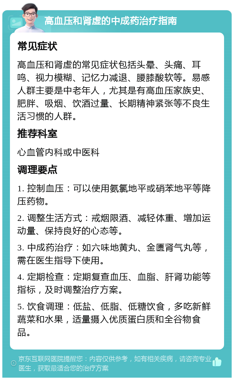 高血压和肾虚的中成药治疗指南 常见症状 高血压和肾虚的常见症状包括头晕、头痛、耳鸣、视力模糊、记忆力减退、腰膝酸软等。易感人群主要是中老年人，尤其是有高血压家族史、肥胖、吸烟、饮酒过量、长期精神紧张等不良生活习惯的人群。 推荐科室 心血管内科或中医科 调理要点 1. 控制血压：可以使用氨氯地平或硝苯地平等降压药物。 2. 调整生活方式：戒烟限酒、减轻体重、增加运动量、保持良好的心态等。 3. 中成药治疗：如六味地黄丸、金匮肾气丸等，需在医生指导下使用。 4. 定期检查：定期复查血压、血脂、肝肾功能等指标，及时调整治疗方案。 5. 饮食调理：低盐、低脂、低糖饮食，多吃新鲜蔬菜和水果，适量摄入优质蛋白质和全谷物食品。