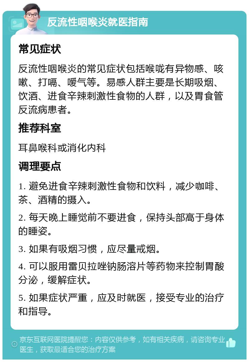 反流性咽喉炎就医指南 常见症状 反流性咽喉炎的常见症状包括喉咙有异物感、咳嗽、打嗝、嗳气等。易感人群主要是长期吸烟、饮酒、进食辛辣刺激性食物的人群，以及胃食管反流病患者。 推荐科室 耳鼻喉科或消化内科 调理要点 1. 避免进食辛辣刺激性食物和饮料，减少咖啡、茶、酒精的摄入。 2. 每天晚上睡觉前不要进食，保持头部高于身体的睡姿。 3. 如果有吸烟习惯，应尽量戒烟。 4. 可以服用雷贝拉唑钠肠溶片等药物来控制胃酸分泌，缓解症状。 5. 如果症状严重，应及时就医，接受专业的治疗和指导。