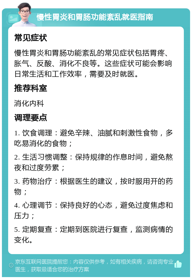 慢性胃炎和胃肠功能紊乱就医指南 常见症状 慢性胃炎和胃肠功能紊乱的常见症状包括胃疼、胀气、反酸、消化不良等。这些症状可能会影响日常生活和工作效率，需要及时就医。 推荐科室 消化内科 调理要点 1. 饮食调理：避免辛辣、油腻和刺激性食物，多吃易消化的食物； 2. 生活习惯调整：保持规律的作息时间，避免熬夜和过度劳累； 3. 药物治疗：根据医生的建议，按时服用开的药物； 4. 心理调节：保持良好的心态，避免过度焦虑和压力； 5. 定期复查：定期到医院进行复查，监测病情的变化。