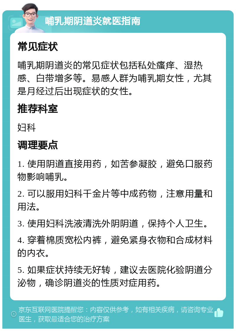 哺乳期阴道炎就医指南 常见症状 哺乳期阴道炎的常见症状包括私处瘙痒、湿热感、白带增多等。易感人群为哺乳期女性，尤其是月经过后出现症状的女性。 推荐科室 妇科 调理要点 1. 使用阴道直接用药，如苦参凝胶，避免口服药物影响哺乳。 2. 可以服用妇科千金片等中成药物，注意用量和用法。 3. 使用妇科洗液清洗外阴阴道，保持个人卫生。 4. 穿着棉质宽松内裤，避免紧身衣物和合成材料的内衣。 5. 如果症状持续无好转，建议去医院化验阴道分泌物，确诊阴道炎的性质对症用药。