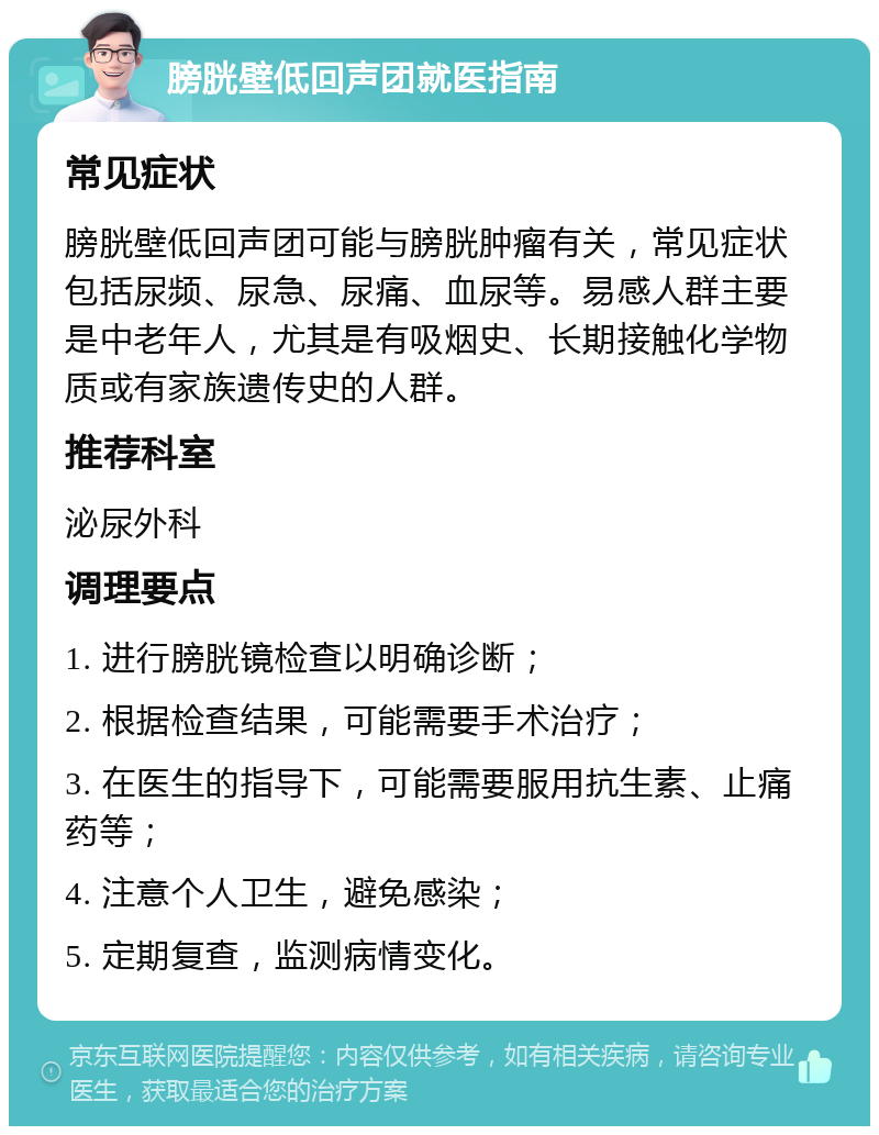 膀胱壁低回声团就医指南 常见症状 膀胱壁低回声团可能与膀胱肿瘤有关，常见症状包括尿频、尿急、尿痛、血尿等。易感人群主要是中老年人，尤其是有吸烟史、长期接触化学物质或有家族遗传史的人群。 推荐科室 泌尿外科 调理要点 1. 进行膀胱镜检查以明确诊断； 2. 根据检查结果，可能需要手术治疗； 3. 在医生的指导下，可能需要服用抗生素、止痛药等； 4. 注意个人卫生，避免感染； 5. 定期复查，监测病情变化。