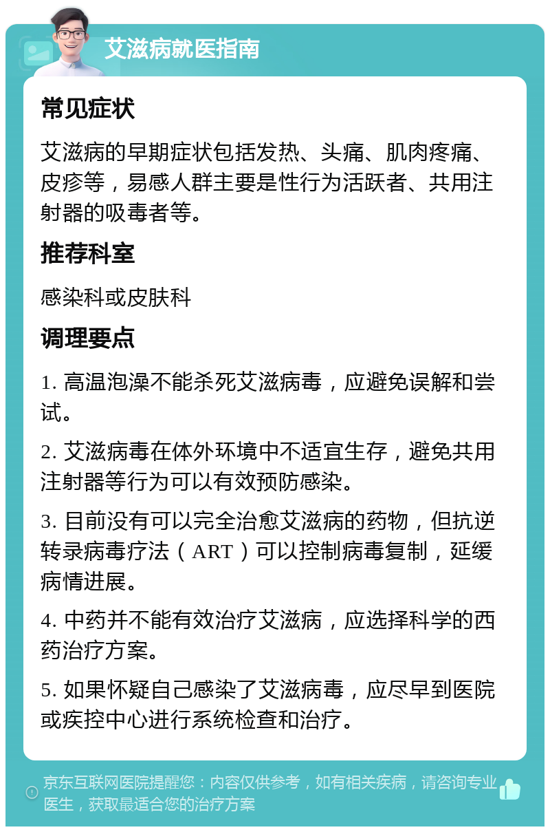 艾滋病就医指南 常见症状 艾滋病的早期症状包括发热、头痛、肌肉疼痛、皮疹等，易感人群主要是性行为活跃者、共用注射器的吸毒者等。 推荐科室 感染科或皮肤科 调理要点 1. 高温泡澡不能杀死艾滋病毒，应避免误解和尝试。 2. 艾滋病毒在体外环境中不适宜生存，避免共用注射器等行为可以有效预防感染。 3. 目前没有可以完全治愈艾滋病的药物，但抗逆转录病毒疗法（ART）可以控制病毒复制，延缓病情进展。 4. 中药并不能有效治疗艾滋病，应选择科学的西药治疗方案。 5. 如果怀疑自己感染了艾滋病毒，应尽早到医院或疾控中心进行系统检查和治疗。