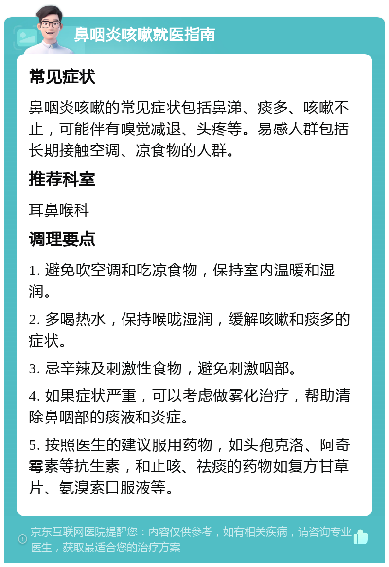 鼻咽炎咳嗽就医指南 常见症状 鼻咽炎咳嗽的常见症状包括鼻涕、痰多、咳嗽不止，可能伴有嗅觉减退、头疼等。易感人群包括长期接触空调、凉食物的人群。 推荐科室 耳鼻喉科 调理要点 1. 避免吹空调和吃凉食物，保持室内温暖和湿润。 2. 多喝热水，保持喉咙湿润，缓解咳嗽和痰多的症状。 3. 忌辛辣及刺激性食物，避免刺激咽部。 4. 如果症状严重，可以考虑做雾化治疗，帮助清除鼻咽部的痰液和炎症。 5. 按照医生的建议服用药物，如头孢克洛、阿奇霉素等抗生素，和止咳、祛痰的药物如复方甘草片、氨溴索口服液等。