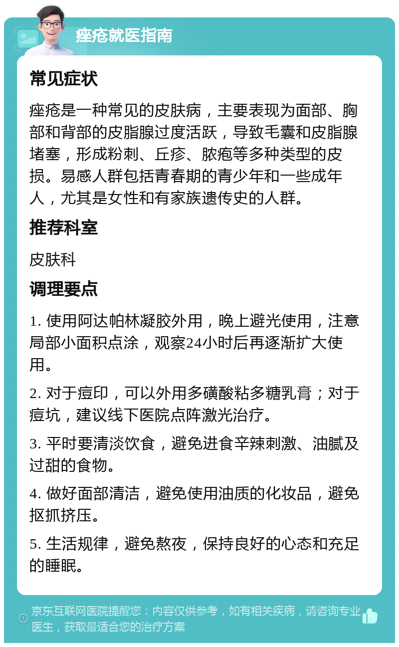 痤疮就医指南 常见症状 痤疮是一种常见的皮肤病，主要表现为面部、胸部和背部的皮脂腺过度活跃，导致毛囊和皮脂腺堵塞，形成粉刺、丘疹、脓疱等多种类型的皮损。易感人群包括青春期的青少年和一些成年人，尤其是女性和有家族遗传史的人群。 推荐科室 皮肤科 调理要点 1. 使用阿达帕林凝胶外用，晚上避光使用，注意局部小面积点涂，观察24小时后再逐渐扩大使用。 2. 对于痘印，可以外用多磺酸粘多糖乳膏；对于痘坑，建议线下医院点阵激光治疗。 3. 平时要清淡饮食，避免进食辛辣刺激、油腻及过甜的食物。 4. 做好面部清洁，避免使用油质的化妆品，避免抠抓挤压。 5. 生活规律，避免熬夜，保持良好的心态和充足的睡眠。