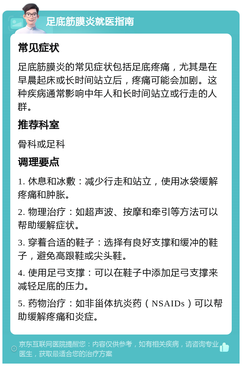 足底筋膜炎就医指南 常见症状 足底筋膜炎的常见症状包括足底疼痛，尤其是在早晨起床或长时间站立后，疼痛可能会加剧。这种疾病通常影响中年人和长时间站立或行走的人群。 推荐科室 骨科或足科 调理要点 1. 休息和冰敷：减少行走和站立，使用冰袋缓解疼痛和肿胀。 2. 物理治疗：如超声波、按摩和牵引等方法可以帮助缓解症状。 3. 穿着合适的鞋子：选择有良好支撑和缓冲的鞋子，避免高跟鞋或尖头鞋。 4. 使用足弓支撑：可以在鞋子中添加足弓支撑来减轻足底的压力。 5. 药物治疗：如非甾体抗炎药（NSAIDs）可以帮助缓解疼痛和炎症。