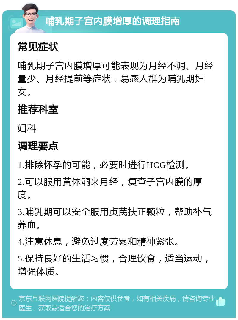 哺乳期子宫内膜增厚的调理指南 常见症状 哺乳期子宫内膜增厚可能表现为月经不调、月经量少、月经提前等症状，易感人群为哺乳期妇女。 推荐科室 妇科 调理要点 1.排除怀孕的可能，必要时进行HCG检测。 2.可以服用黄体酮来月经，复查子宫内膜的厚度。 3.哺乳期可以安全服用贞芪扶正颗粒，帮助补气养血。 4.注意休息，避免过度劳累和精神紧张。 5.保持良好的生活习惯，合理饮食，适当运动，增强体质。