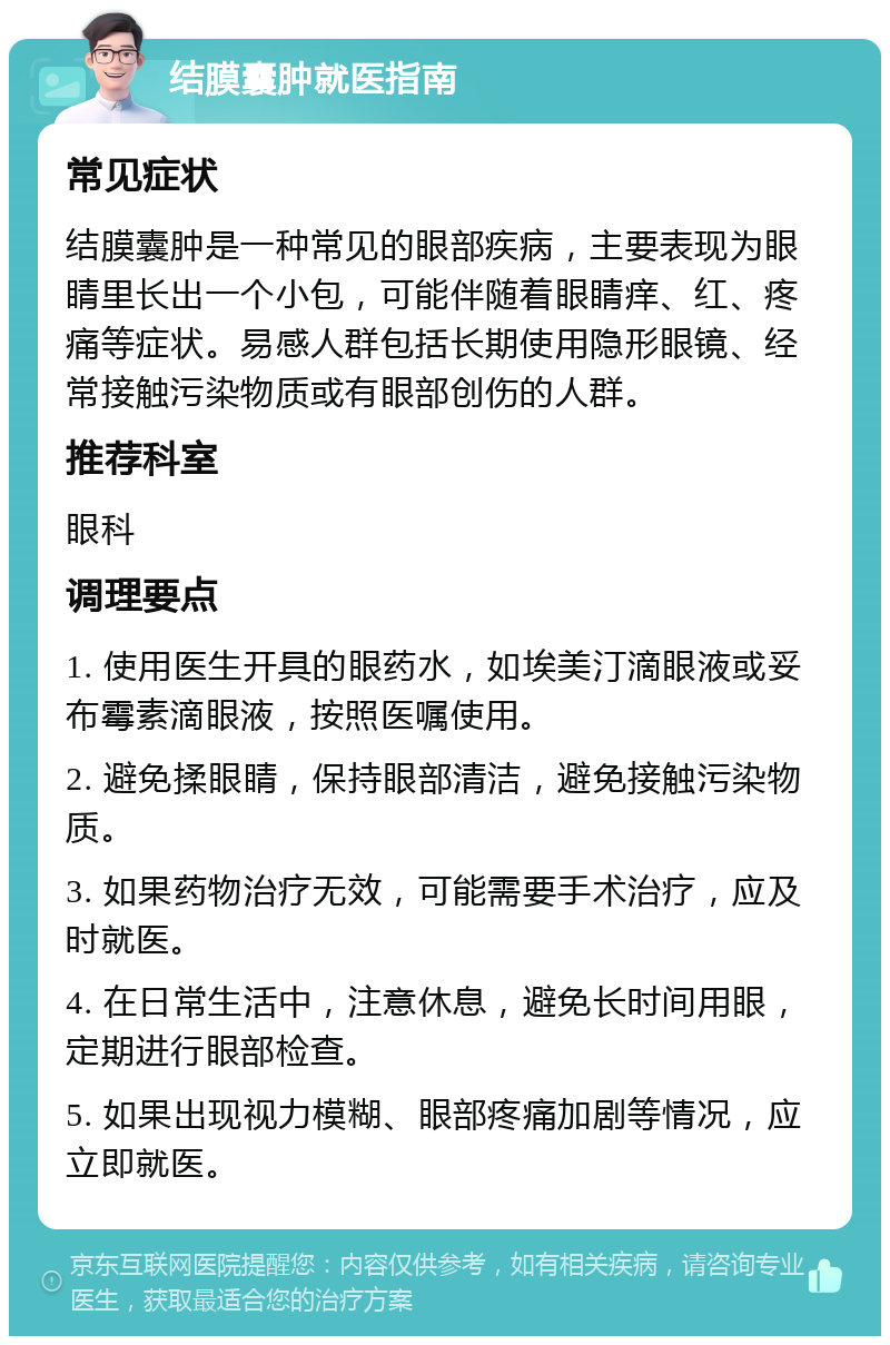 结膜囊肿就医指南 常见症状 结膜囊肿是一种常见的眼部疾病，主要表现为眼睛里长出一个小包，可能伴随着眼睛痒、红、疼痛等症状。易感人群包括长期使用隐形眼镜、经常接触污染物质或有眼部创伤的人群。 推荐科室 眼科 调理要点 1. 使用医生开具的眼药水，如埃美汀滴眼液或妥布霉素滴眼液，按照医嘱使用。 2. 避免揉眼睛，保持眼部清洁，避免接触污染物质。 3. 如果药物治疗无效，可能需要手术治疗，应及时就医。 4. 在日常生活中，注意休息，避免长时间用眼，定期进行眼部检查。 5. 如果出现视力模糊、眼部疼痛加剧等情况，应立即就医。