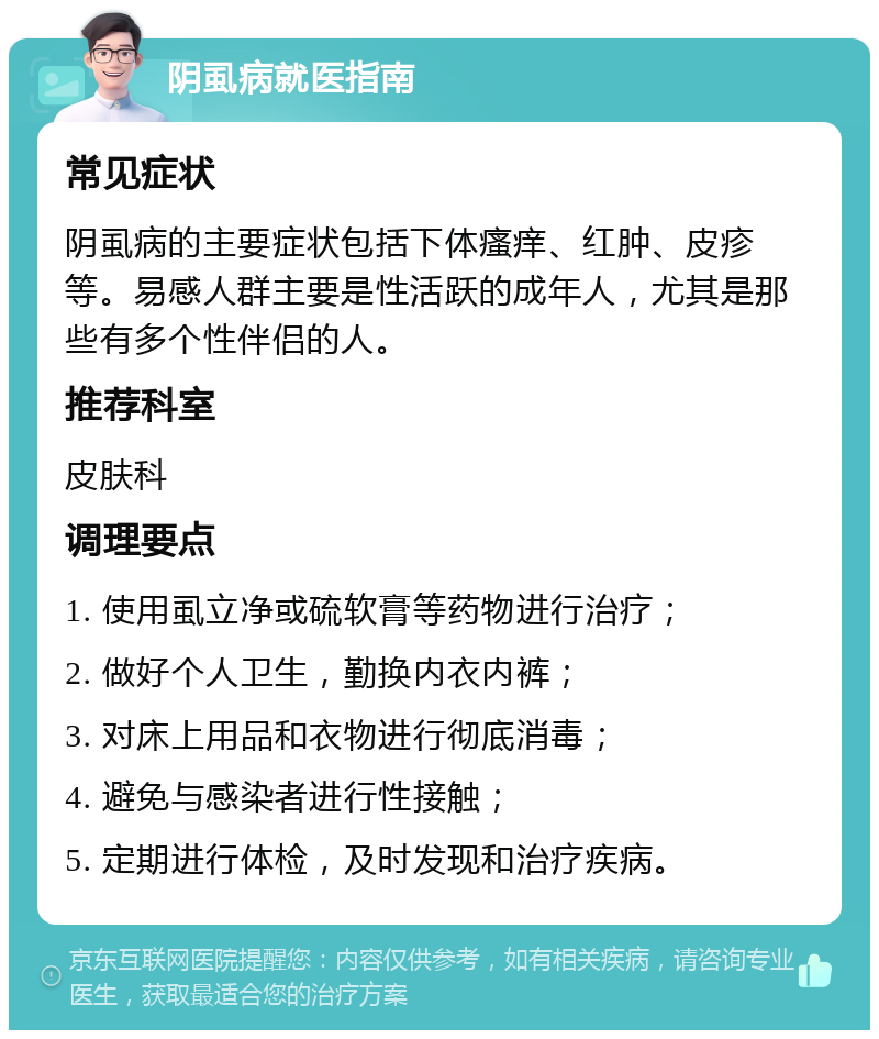 阴虱病就医指南 常见症状 阴虱病的主要症状包括下体瘙痒、红肿、皮疹等。易感人群主要是性活跃的成年人，尤其是那些有多个性伴侣的人。 推荐科室 皮肤科 调理要点 1. 使用虱立净或硫软膏等药物进行治疗； 2. 做好个人卫生，勤换内衣内裤； 3. 对床上用品和衣物进行彻底消毒； 4. 避免与感染者进行性接触； 5. 定期进行体检，及时发现和治疗疾病。