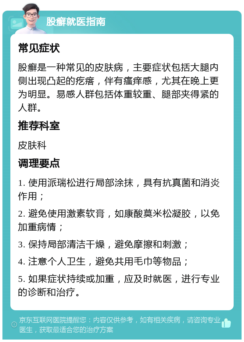 股癣就医指南 常见症状 股癣是一种常见的皮肤病，主要症状包括大腿内侧出现凸起的疙瘩，伴有瘙痒感，尤其在晚上更为明显。易感人群包括体重较重、腿部夹得紧的人群。 推荐科室 皮肤科 调理要点 1. 使用派瑞松进行局部涂抹，具有抗真菌和消炎作用； 2. 避免使用激素软膏，如康酸莫米松凝胶，以免加重病情； 3. 保持局部清洁干燥，避免摩擦和刺激； 4. 注意个人卫生，避免共用毛巾等物品； 5. 如果症状持续或加重，应及时就医，进行专业的诊断和治疗。