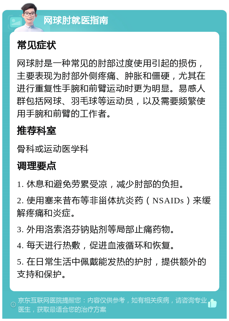 网球肘就医指南 常见症状 网球肘是一种常见的肘部过度使用引起的损伤，主要表现为肘部外侧疼痛、肿胀和僵硬，尤其在进行重复性手腕和前臂运动时更为明显。易感人群包括网球、羽毛球等运动员，以及需要频繁使用手腕和前臂的工作者。 推荐科室 骨科或运动医学科 调理要点 1. 休息和避免劳累受凉，减少肘部的负担。 2. 使用塞来昔布等非甾体抗炎药（NSAIDs）来缓解疼痛和炎症。 3. 外用洛索洛芬钠贴剂等局部止痛药物。 4. 每天进行热敷，促进血液循环和恢复。 5. 在日常生活中佩戴能发热的护肘，提供额外的支持和保护。