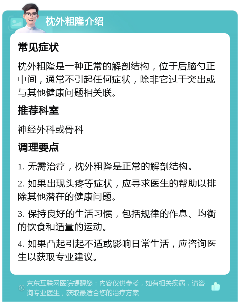 枕外粗隆介绍 常见症状 枕外粗隆是一种正常的解剖结构，位于后脑勺正中间，通常不引起任何症状，除非它过于突出或与其他健康问题相关联。 推荐科室 神经外科或骨科 调理要点 1. 无需治疗，枕外粗隆是正常的解剖结构。 2. 如果出现头疼等症状，应寻求医生的帮助以排除其他潜在的健康问题。 3. 保持良好的生活习惯，包括规律的作息、均衡的饮食和适量的运动。 4. 如果凸起引起不适或影响日常生活，应咨询医生以获取专业建议。