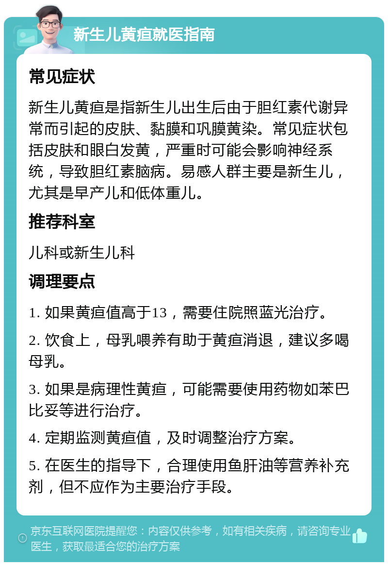 新生儿黄疸就医指南 常见症状 新生儿黄疸是指新生儿出生后由于胆红素代谢异常而引起的皮肤、黏膜和巩膜黄染。常见症状包括皮肤和眼白发黄，严重时可能会影响神经系统，导致胆红素脑病。易感人群主要是新生儿，尤其是早产儿和低体重儿。 推荐科室 儿科或新生儿科 调理要点 1. 如果黄疸值高于13，需要住院照蓝光治疗。 2. 饮食上，母乳喂养有助于黄疸消退，建议多喝母乳。 3. 如果是病理性黄疸，可能需要使用药物如苯巴比妥等进行治疗。 4. 定期监测黄疸值，及时调整治疗方案。 5. 在医生的指导下，合理使用鱼肝油等营养补充剂，但不应作为主要治疗手段。