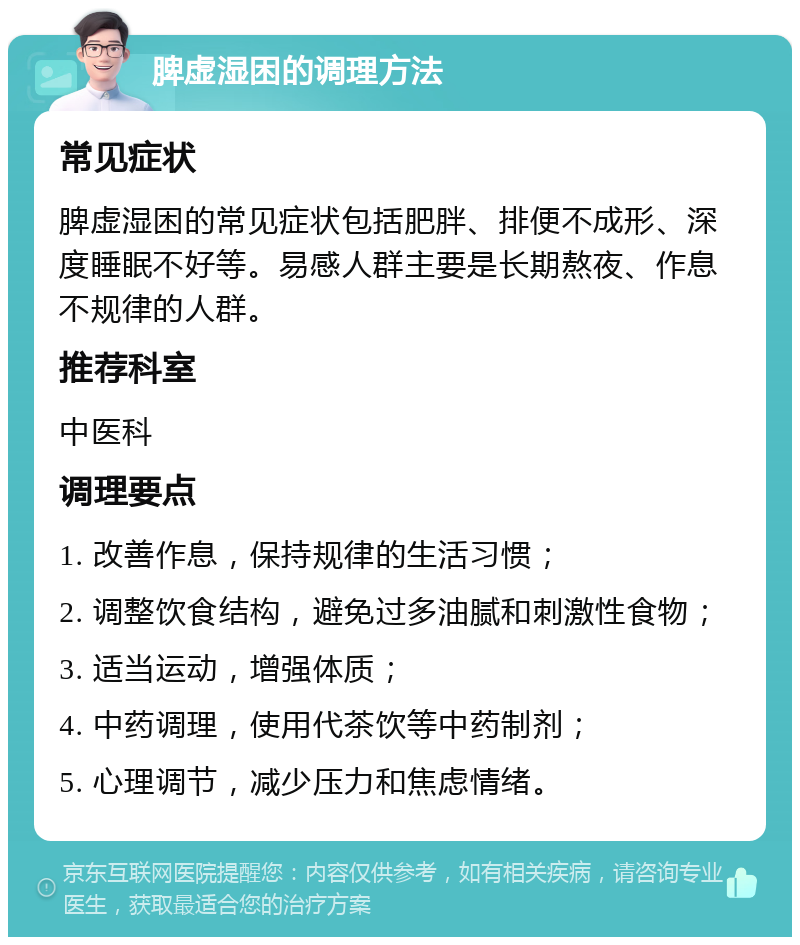 脾虚湿困的调理方法 常见症状 脾虚湿困的常见症状包括肥胖、排便不成形、深度睡眠不好等。易感人群主要是长期熬夜、作息不规律的人群。 推荐科室 中医科 调理要点 1. 改善作息，保持规律的生活习惯； 2. 调整饮食结构，避免过多油腻和刺激性食物； 3. 适当运动，增强体质； 4. 中药调理，使用代茶饮等中药制剂； 5. 心理调节，减少压力和焦虑情绪。