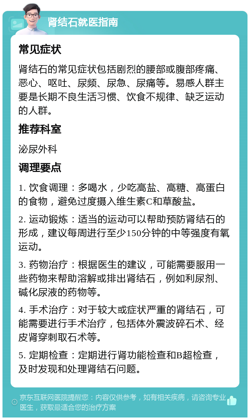 肾结石就医指南 常见症状 肾结石的常见症状包括剧烈的腰部或腹部疼痛、恶心、呕吐、尿频、尿急、尿痛等。易感人群主要是长期不良生活习惯、饮食不规律、缺乏运动的人群。 推荐科室 泌尿外科 调理要点 1. 饮食调理：多喝水，少吃高盐、高糖、高蛋白的食物，避免过度摄入维生素C和草酸盐。 2. 运动锻炼：适当的运动可以帮助预防肾结石的形成，建议每周进行至少150分钟的中等强度有氧运动。 3. 药物治疗：根据医生的建议，可能需要服用一些药物来帮助溶解或排出肾结石，例如利尿剂、碱化尿液的药物等。 4. 手术治疗：对于较大或症状严重的肾结石，可能需要进行手术治疗，包括体外震波碎石术、经皮肾穿刺取石术等。 5. 定期检查：定期进行肾功能检查和B超检查，及时发现和处理肾结石问题。