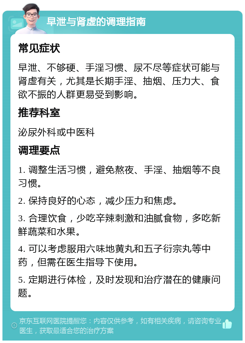 早泄与肾虚的调理指南 常见症状 早泄、不够硬、手淫习惯、尿不尽等症状可能与肾虚有关，尤其是长期手淫、抽烟、压力大、食欲不振的人群更易受到影响。 推荐科室 泌尿外科或中医科 调理要点 1. 调整生活习惯，避免熬夜、手淫、抽烟等不良习惯。 2. 保持良好的心态，减少压力和焦虑。 3. 合理饮食，少吃辛辣刺激和油腻食物，多吃新鲜蔬菜和水果。 4. 可以考虑服用六味地黄丸和五子衍宗丸等中药，但需在医生指导下使用。 5. 定期进行体检，及时发现和治疗潜在的健康问题。