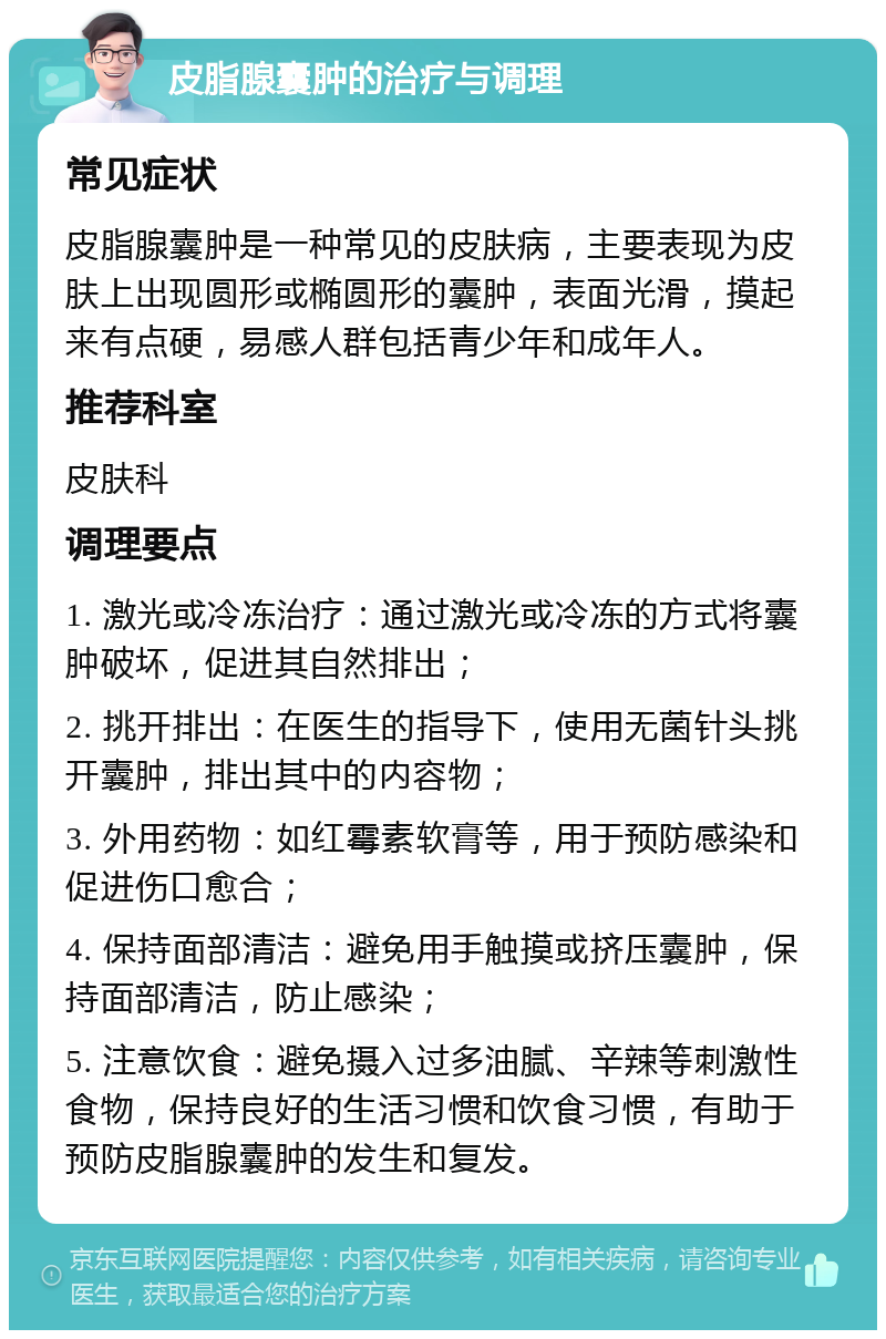 皮脂腺囊肿的治疗与调理 常见症状 皮脂腺囊肿是一种常见的皮肤病，主要表现为皮肤上出现圆形或椭圆形的囊肿，表面光滑，摸起来有点硬，易感人群包括青少年和成年人。 推荐科室 皮肤科 调理要点 1. 激光或冷冻治疗：通过激光或冷冻的方式将囊肿破坏，促进其自然排出； 2. 挑开排出：在医生的指导下，使用无菌针头挑开囊肿，排出其中的内容物； 3. 外用药物：如红霉素软膏等，用于预防感染和促进伤口愈合； 4. 保持面部清洁：避免用手触摸或挤压囊肿，保持面部清洁，防止感染； 5. 注意饮食：避免摄入过多油腻、辛辣等刺激性食物，保持良好的生活习惯和饮食习惯，有助于预防皮脂腺囊肿的发生和复发。