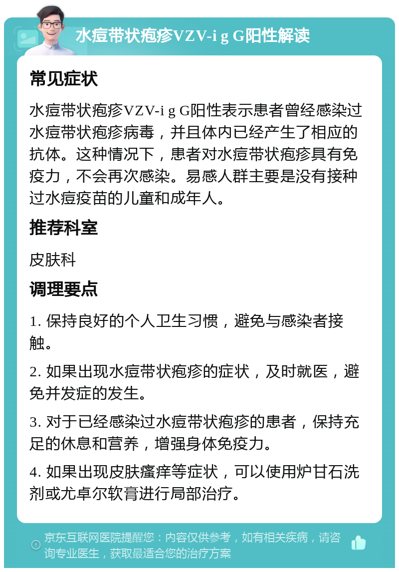 水痘带状疱疹VZV-i g G阳性解读 常见症状 水痘带状疱疹VZV-i g G阳性表示患者曾经感染过水痘带状疱疹病毒，并且体内已经产生了相应的抗体。这种情况下，患者对水痘带状疱疹具有免疫力，不会再次感染。易感人群主要是没有接种过水痘疫苗的儿童和成年人。 推荐科室 皮肤科 调理要点 1. 保持良好的个人卫生习惯，避免与感染者接触。 2. 如果出现水痘带状疱疹的症状，及时就医，避免并发症的发生。 3. 对于已经感染过水痘带状疱疹的患者，保持充足的休息和营养，增强身体免疫力。 4. 如果出现皮肤瘙痒等症状，可以使用炉甘石洗剂或尤卓尔软膏进行局部治疗。