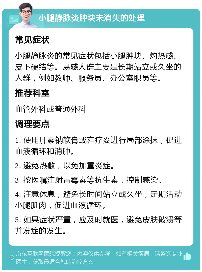 小腿静脉炎肿块未消失的处理 常见症状 小腿静脉炎的常见症状包括小腿肿块、灼热感、皮下硬结等。易感人群主要是长期站立或久坐的人群，例如教师、服务员、办公室职员等。 推荐科室 血管外科或普通外科 调理要点 1. 使用肝素钠软膏或喜疗妥进行局部涂抹，促进血液循环和消肿。 2. 避免热敷，以免加重炎症。 3. 按医嘱注射青霉素等抗生素，控制感染。 4. 注意休息，避免长时间站立或久坐，定期活动小腿肌肉，促进血液循环。 5. 如果症状严重，应及时就医，避免皮肤破溃等并发症的发生。