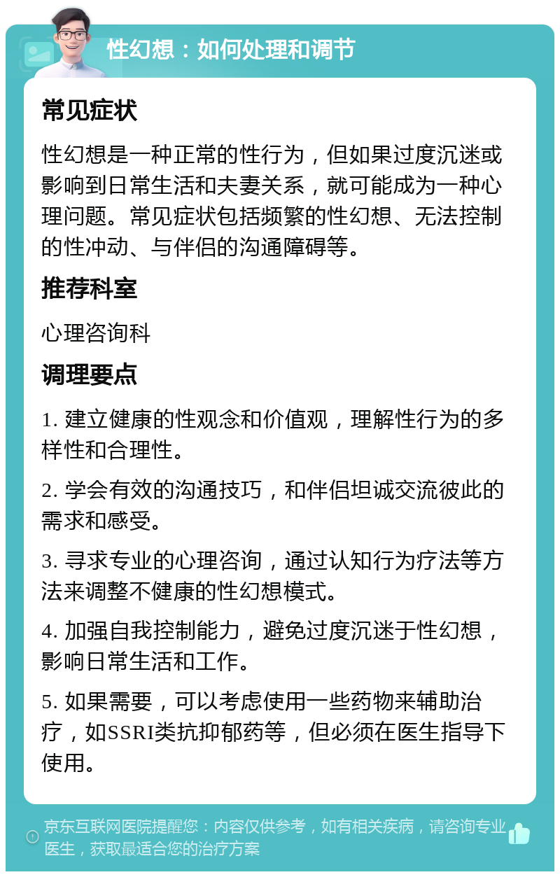 性幻想：如何处理和调节 常见症状 性幻想是一种正常的性行为，但如果过度沉迷或影响到日常生活和夫妻关系，就可能成为一种心理问题。常见症状包括频繁的性幻想、无法控制的性冲动、与伴侣的沟通障碍等。 推荐科室 心理咨询科 调理要点 1. 建立健康的性观念和价值观，理解性行为的多样性和合理性。 2. 学会有效的沟通技巧，和伴侣坦诚交流彼此的需求和感受。 3. 寻求专业的心理咨询，通过认知行为疗法等方法来调整不健康的性幻想模式。 4. 加强自我控制能力，避免过度沉迷于性幻想，影响日常生活和工作。 5. 如果需要，可以考虑使用一些药物来辅助治疗，如SSRI类抗抑郁药等，但必须在医生指导下使用。