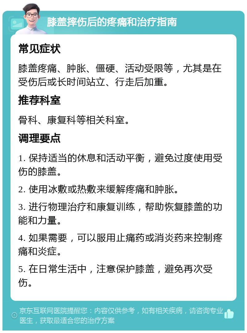 膝盖摔伤后的疼痛和治疗指南 常见症状 膝盖疼痛、肿胀、僵硬、活动受限等，尤其是在受伤后或长时间站立、行走后加重。 推荐科室 骨科、康复科等相关科室。 调理要点 1. 保持适当的休息和活动平衡，避免过度使用受伤的膝盖。 2. 使用冰敷或热敷来缓解疼痛和肿胀。 3. 进行物理治疗和康复训练，帮助恢复膝盖的功能和力量。 4. 如果需要，可以服用止痛药或消炎药来控制疼痛和炎症。 5. 在日常生活中，注意保护膝盖，避免再次受伤。