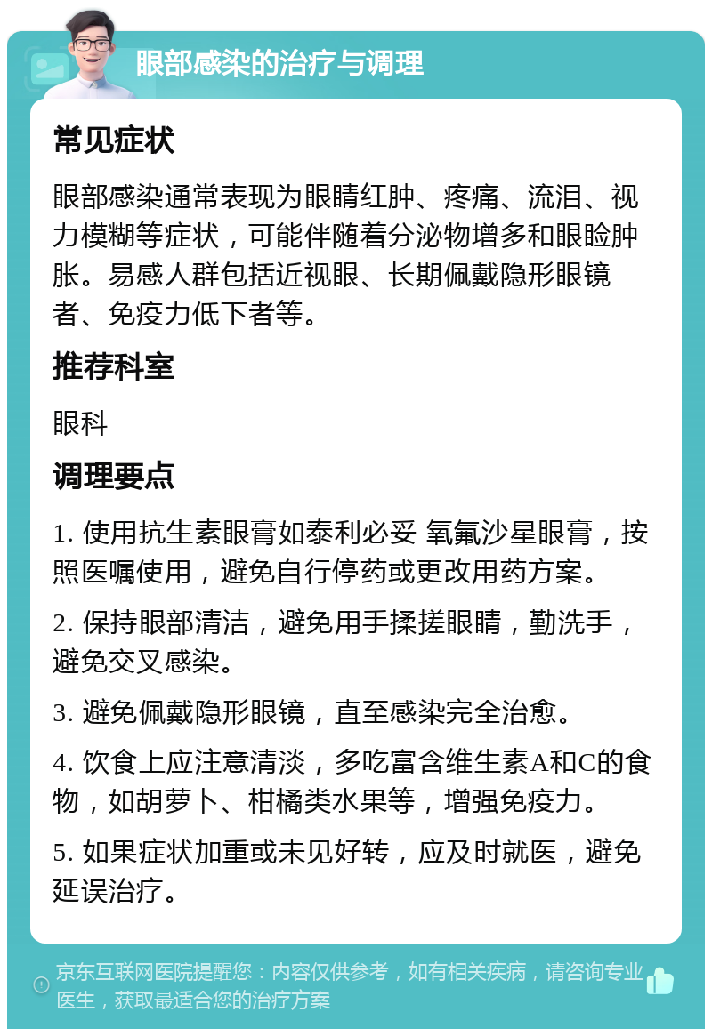 眼部感染的治疗与调理 常见症状 眼部感染通常表现为眼睛红肿、疼痛、流泪、视力模糊等症状，可能伴随着分泌物增多和眼睑肿胀。易感人群包括近视眼、长期佩戴隐形眼镜者、免疫力低下者等。 推荐科室 眼科 调理要点 1. 使用抗生素眼膏如泰利必妥 氧氟沙星眼膏，按照医嘱使用，避免自行停药或更改用药方案。 2. 保持眼部清洁，避免用手揉搓眼睛，勤洗手，避免交叉感染。 3. 避免佩戴隐形眼镜，直至感染完全治愈。 4. 饮食上应注意清淡，多吃富含维生素A和C的食物，如胡萝卜、柑橘类水果等，增强免疫力。 5. 如果症状加重或未见好转，应及时就医，避免延误治疗。