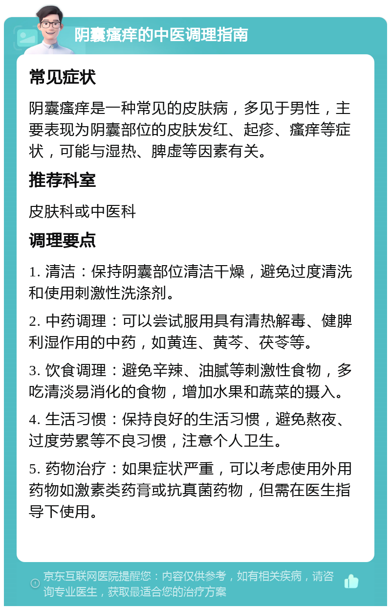 阴囊瘙痒的中医调理指南 常见症状 阴囊瘙痒是一种常见的皮肤病，多见于男性，主要表现为阴囊部位的皮肤发红、起疹、瘙痒等症状，可能与湿热、脾虚等因素有关。 推荐科室 皮肤科或中医科 调理要点 1. 清洁：保持阴囊部位清洁干燥，避免过度清洗和使用刺激性洗涤剂。 2. 中药调理：可以尝试服用具有清热解毒、健脾利湿作用的中药，如黄连、黄芩、茯苓等。 3. 饮食调理：避免辛辣、油腻等刺激性食物，多吃清淡易消化的食物，增加水果和蔬菜的摄入。 4. 生活习惯：保持良好的生活习惯，避免熬夜、过度劳累等不良习惯，注意个人卫生。 5. 药物治疗：如果症状严重，可以考虑使用外用药物如激素类药膏或抗真菌药物，但需在医生指导下使用。