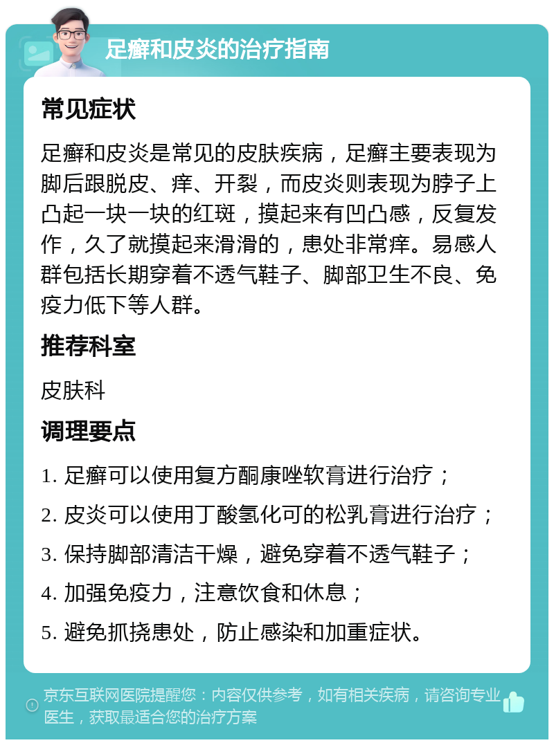 足癣和皮炎的治疗指南 常见症状 足癣和皮炎是常见的皮肤疾病，足癣主要表现为脚后跟脱皮、痒、开裂，而皮炎则表现为脖子上凸起一块一块的红斑，摸起来有凹凸感，反复发作，久了就摸起来滑滑的，患处非常痒。易感人群包括长期穿着不透气鞋子、脚部卫生不良、免疫力低下等人群。 推荐科室 皮肤科 调理要点 1. 足癣可以使用复方酮康唑软膏进行治疗； 2. 皮炎可以使用丁酸氢化可的松乳膏进行治疗； 3. 保持脚部清洁干燥，避免穿着不透气鞋子； 4. 加强免疫力，注意饮食和休息； 5. 避免抓挠患处，防止感染和加重症状。