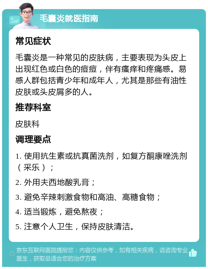 毛囊炎就医指南 常见症状 毛囊炎是一种常见的皮肤病，主要表现为头皮上出现红色或白色的痘痘，伴有瘙痒和疼痛感。易感人群包括青少年和成年人，尤其是那些有油性皮肤或头皮屑多的人。 推荐科室 皮肤科 调理要点 1. 使用抗生素或抗真菌洗剂，如复方酮康唑洗剂（采乐）； 2. 外用夫西地酸乳膏； 3. 避免辛辣刺激食物和高油、高糖食物； 4. 适当锻炼，避免熬夜； 5. 注意个人卫生，保持皮肤清洁。