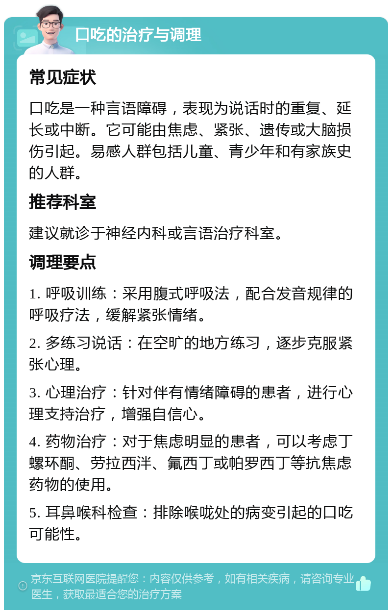 口吃的治疗与调理 常见症状 口吃是一种言语障碍，表现为说话时的重复、延长或中断。它可能由焦虑、紧张、遗传或大脑损伤引起。易感人群包括儿童、青少年和有家族史的人群。 推荐科室 建议就诊于神经内科或言语治疗科室。 调理要点 1. 呼吸训练：采用腹式呼吸法，配合发音规律的呼吸疗法，缓解紧张情绪。 2. 多练习说话：在空旷的地方练习，逐步克服紧张心理。 3. 心理治疗：针对伴有情绪障碍的患者，进行心理支持治疗，增强自信心。 4. 药物治疗：对于焦虑明显的患者，可以考虑丁螺环酮、劳拉西泮、氟西丁或帕罗西丁等抗焦虑药物的使用。 5. 耳鼻喉科检查：排除喉咙处的病变引起的口吃可能性。