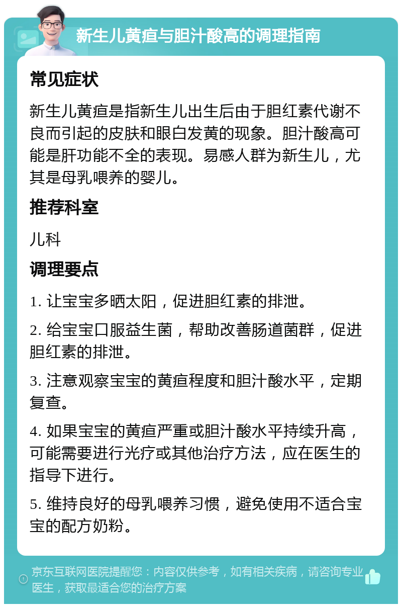 新生儿黄疸与胆汁酸高的调理指南 常见症状 新生儿黄疸是指新生儿出生后由于胆红素代谢不良而引起的皮肤和眼白发黄的现象。胆汁酸高可能是肝功能不全的表现。易感人群为新生儿，尤其是母乳喂养的婴儿。 推荐科室 儿科 调理要点 1. 让宝宝多晒太阳，促进胆红素的排泄。 2. 给宝宝口服益生菌，帮助改善肠道菌群，促进胆红素的排泄。 3. 注意观察宝宝的黄疸程度和胆汁酸水平，定期复查。 4. 如果宝宝的黄疸严重或胆汁酸水平持续升高，可能需要进行光疗或其他治疗方法，应在医生的指导下进行。 5. 维持良好的母乳喂养习惯，避免使用不适合宝宝的配方奶粉。