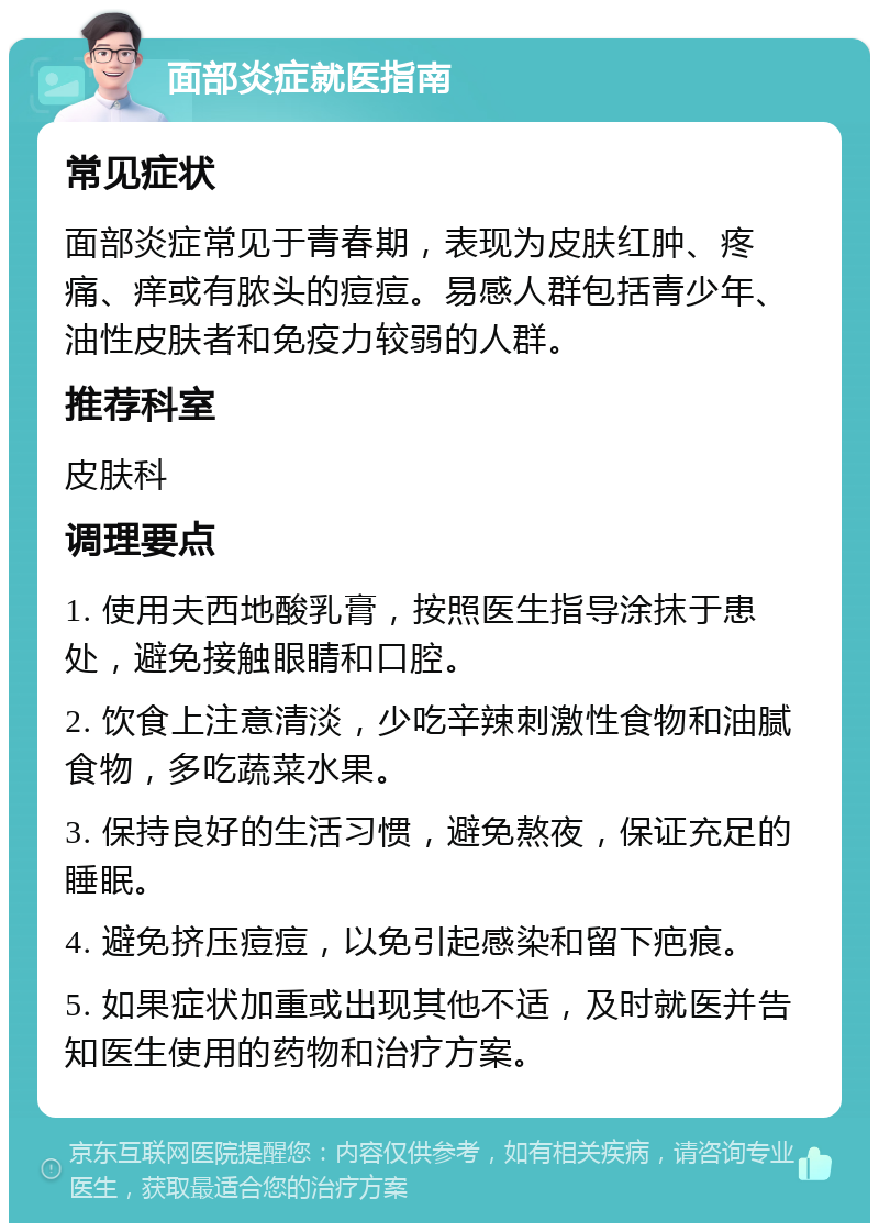 面部炎症就医指南 常见症状 面部炎症常见于青春期，表现为皮肤红肿、疼痛、痒或有脓头的痘痘。易感人群包括青少年、油性皮肤者和免疫力较弱的人群。 推荐科室 皮肤科 调理要点 1. 使用夫西地酸乳膏，按照医生指导涂抹于患处，避免接触眼睛和口腔。 2. 饮食上注意清淡，少吃辛辣刺激性食物和油腻食物，多吃蔬菜水果。 3. 保持良好的生活习惯，避免熬夜，保证充足的睡眠。 4. 避免挤压痘痘，以免引起感染和留下疤痕。 5. 如果症状加重或出现其他不适，及时就医并告知医生使用的药物和治疗方案。