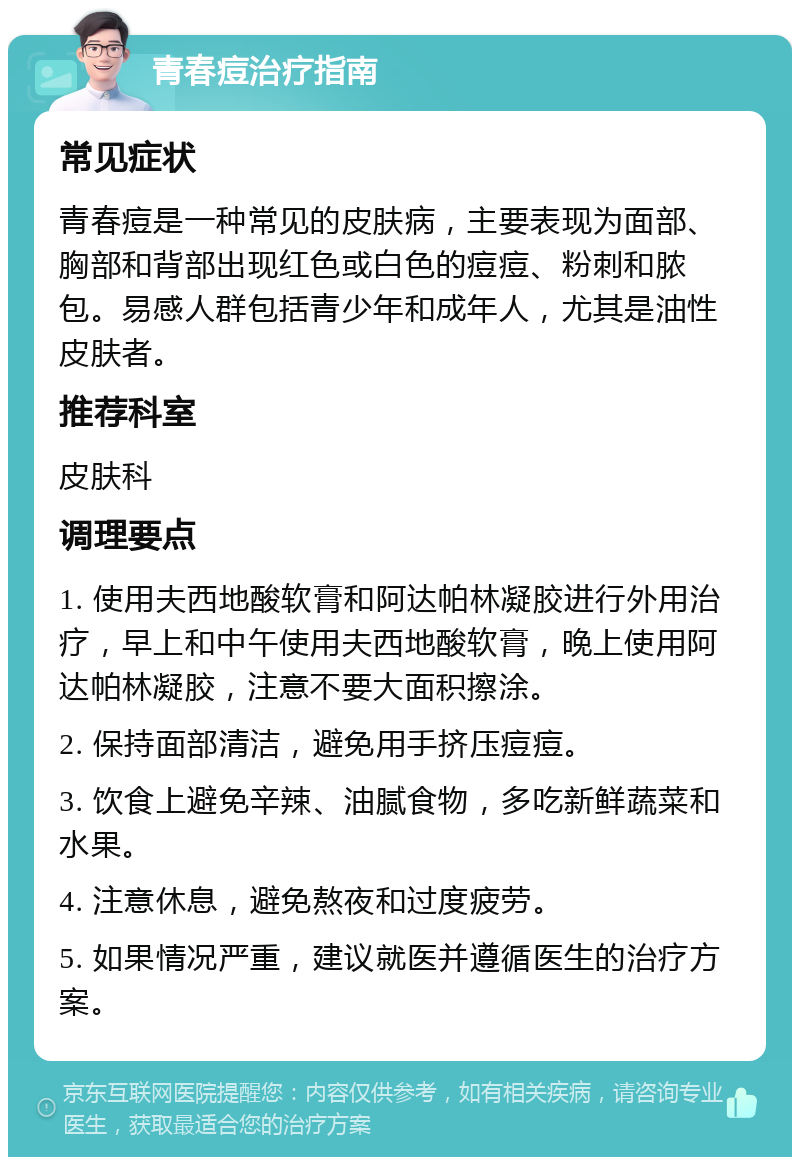 青春痘治疗指南 常见症状 青春痘是一种常见的皮肤病，主要表现为面部、胸部和背部出现红色或白色的痘痘、粉刺和脓包。易感人群包括青少年和成年人，尤其是油性皮肤者。 推荐科室 皮肤科 调理要点 1. 使用夫西地酸软膏和阿达帕林凝胶进行外用治疗，早上和中午使用夫西地酸软膏，晚上使用阿达帕林凝胶，注意不要大面积擦涂。 2. 保持面部清洁，避免用手挤压痘痘。 3. 饮食上避免辛辣、油腻食物，多吃新鲜蔬菜和水果。 4. 注意休息，避免熬夜和过度疲劳。 5. 如果情况严重，建议就医并遵循医生的治疗方案。