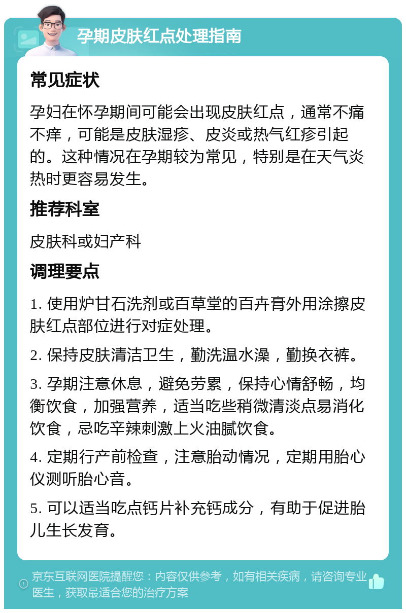 孕期皮肤红点处理指南 常见症状 孕妇在怀孕期间可能会出现皮肤红点，通常不痛不痒，可能是皮肤湿疹、皮炎或热气红疹引起的。这种情况在孕期较为常见，特别是在天气炎热时更容易发生。 推荐科室 皮肤科或妇产科 调理要点 1. 使用炉甘石洗剂或百草堂的百卉膏外用涂擦皮肤红点部位进行对症处理。 2. 保持皮肤清洁卫生，勤洗温水澡，勤换衣裤。 3. 孕期注意休息，避免劳累，保持心情舒畅，均衡饮食，加强营养，适当吃些稍微清淡点易消化饮食，忌吃辛辣刺激上火油腻饮食。 4. 定期行产前检查，注意胎动情况，定期用胎心仪测听胎心音。 5. 可以适当吃点钙片补充钙成分，有助于促进胎儿生长发育。