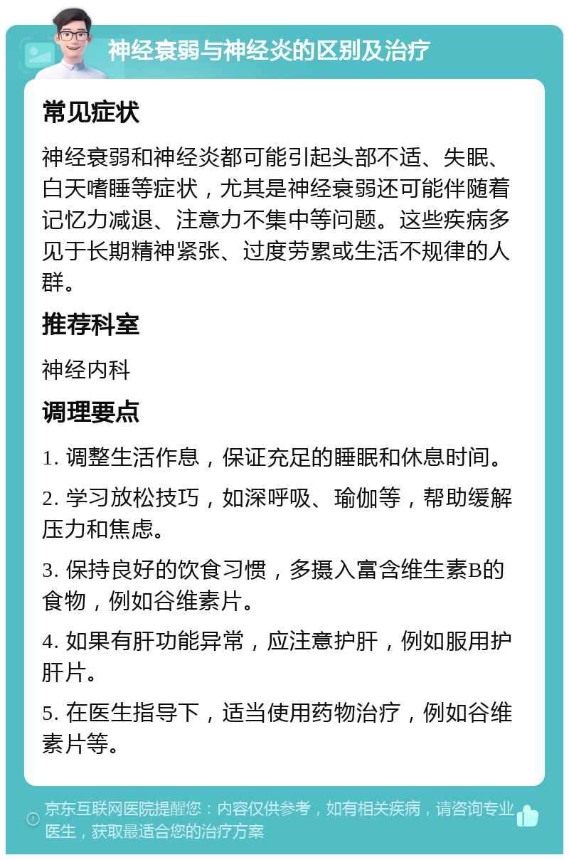 神经衰弱与神经炎的区别及治疗 常见症状 神经衰弱和神经炎都可能引起头部不适、失眠、白天嗜睡等症状，尤其是神经衰弱还可能伴随着记忆力减退、注意力不集中等问题。这些疾病多见于长期精神紧张、过度劳累或生活不规律的人群。 推荐科室 神经内科 调理要点 1. 调整生活作息，保证充足的睡眠和休息时间。 2. 学习放松技巧，如深呼吸、瑜伽等，帮助缓解压力和焦虑。 3. 保持良好的饮食习惯，多摄入富含维生素B的食物，例如谷维素片。 4. 如果有肝功能异常，应注意护肝，例如服用护肝片。 5. 在医生指导下，适当使用药物治疗，例如谷维素片等。