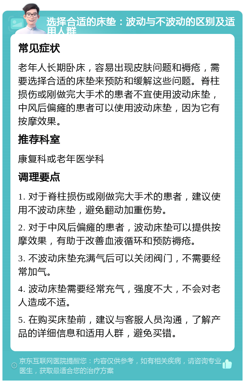 选择合适的床垫：波动与不波动的区别及适用人群 常见症状 老年人长期卧床，容易出现皮肤问题和褥疮，需要选择合适的床垫来预防和缓解这些问题。脊柱损伤或刚做完大手术的患者不宜使用波动床垫，中风后偏瘫的患者可以使用波动床垫，因为它有按摩效果。 推荐科室 康复科或老年医学科 调理要点 1. 对于脊柱损伤或刚做完大手术的患者，建议使用不波动床垫，避免翻动加重伤势。 2. 对于中风后偏瘫的患者，波动床垫可以提供按摩效果，有助于改善血液循环和预防褥疮。 3. 不波动床垫充满气后可以关闭阀门，不需要经常加气。 4. 波动床垫需要经常充气，强度不大，不会对老人造成不适。 5. 在购买床垫前，建议与客服人员沟通，了解产品的详细信息和适用人群，避免买错。