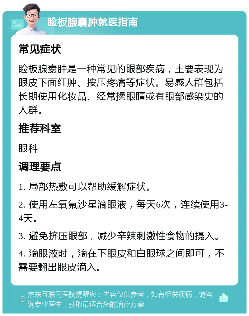 睑板腺囊肿就医指南 常见症状 睑板腺囊肿是一种常见的眼部疾病，主要表现为眼皮下面红肿、按压疼痛等症状。易感人群包括长期使用化妆品、经常揉眼睛或有眼部感染史的人群。 推荐科室 眼科 调理要点 1. 局部热敷可以帮助缓解症状。 2. 使用左氧氟沙星滴眼液，每天6次，连续使用3-4天。 3. 避免挤压眼部，减少辛辣刺激性食物的摄入。 4. 滴眼液时，滴在下眼皮和白眼球之间即可，不需要翻出眼皮滴入。