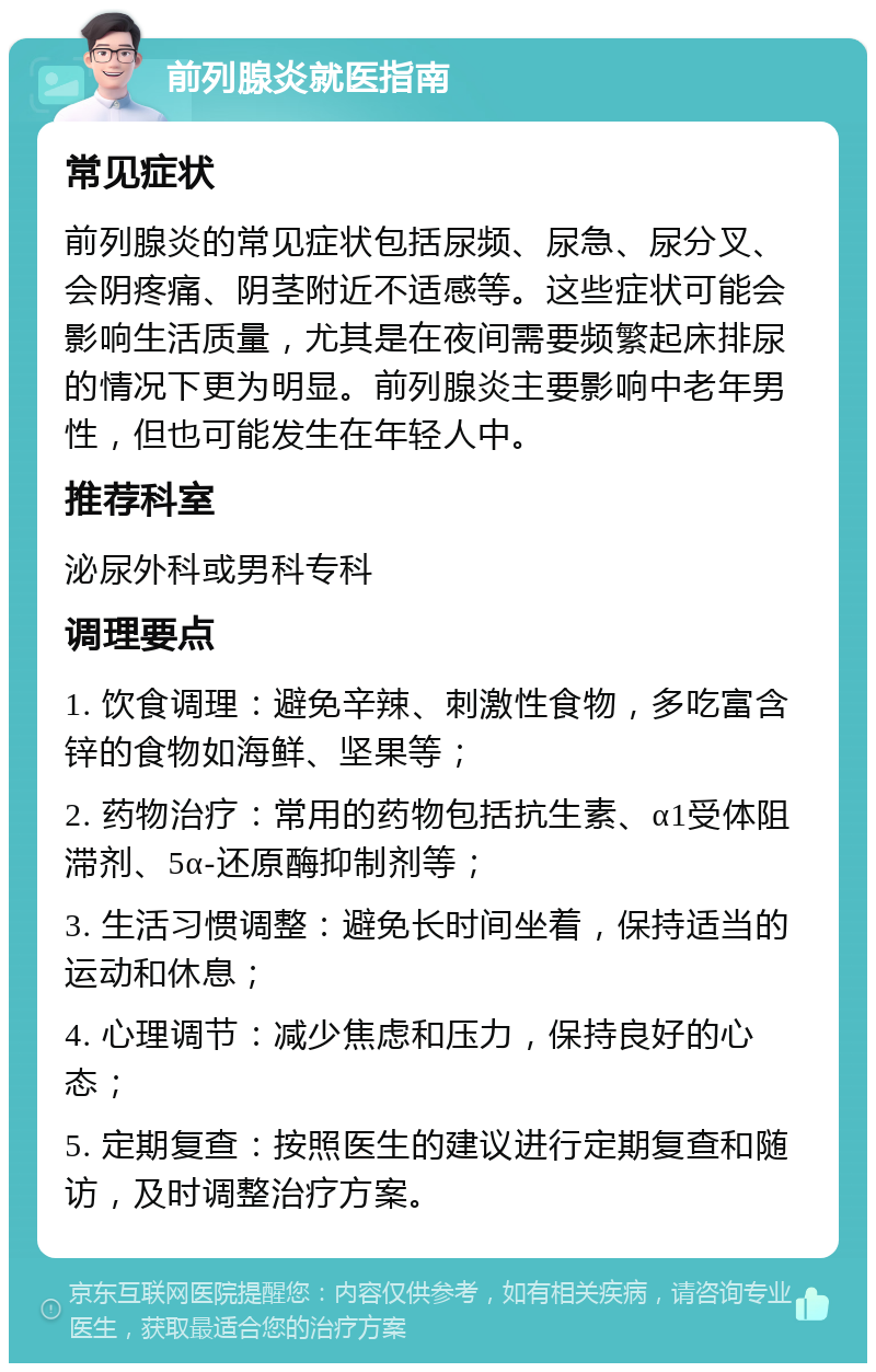 前列腺炎就医指南 常见症状 前列腺炎的常见症状包括尿频、尿急、尿分叉、会阴疼痛、阴茎附近不适感等。这些症状可能会影响生活质量，尤其是在夜间需要频繁起床排尿的情况下更为明显。前列腺炎主要影响中老年男性，但也可能发生在年轻人中。 推荐科室 泌尿外科或男科专科 调理要点 1. 饮食调理：避免辛辣、刺激性食物，多吃富含锌的食物如海鲜、坚果等； 2. 药物治疗：常用的药物包括抗生素、α1受体阻滞剂、5α-还原酶抑制剂等； 3. 生活习惯调整：避免长时间坐着，保持适当的运动和休息； 4. 心理调节：减少焦虑和压力，保持良好的心态； 5. 定期复查：按照医生的建议进行定期复查和随访，及时调整治疗方案。