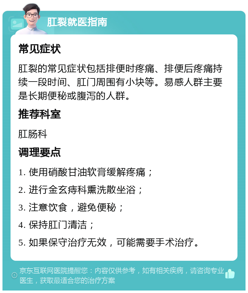 肛裂就医指南 常见症状 肛裂的常见症状包括排便时疼痛、排便后疼痛持续一段时间、肛门周围有小块等。易感人群主要是长期便秘或腹泻的人群。 推荐科室 肛肠科 调理要点 1. 使用硝酸甘油软膏缓解疼痛； 2. 进行金玄痔科熏洗散坐浴； 3. 注意饮食，避免便秘； 4. 保持肛门清洁； 5. 如果保守治疗无效，可能需要手术治疗。