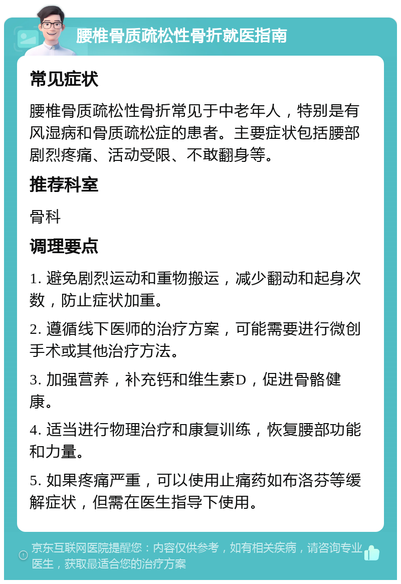 腰椎骨质疏松性骨折就医指南 常见症状 腰椎骨质疏松性骨折常见于中老年人，特别是有风湿病和骨质疏松症的患者。主要症状包括腰部剧烈疼痛、活动受限、不敢翻身等。 推荐科室 骨科 调理要点 1. 避免剧烈运动和重物搬运，减少翻动和起身次数，防止症状加重。 2. 遵循线下医师的治疗方案，可能需要进行微创手术或其他治疗方法。 3. 加强营养，补充钙和维生素D，促进骨骼健康。 4. 适当进行物理治疗和康复训练，恢复腰部功能和力量。 5. 如果疼痛严重，可以使用止痛药如布洛芬等缓解症状，但需在医生指导下使用。