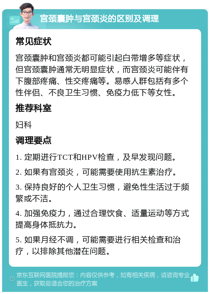 宫颈囊肿与宫颈炎的区别及调理 常见症状 宫颈囊肿和宫颈炎都可能引起白带增多等症状，但宫颈囊肿通常无明显症状，而宫颈炎可能伴有下腹部疼痛、性交疼痛等。易感人群包括有多个性伴侣、不良卫生习惯、免疫力低下等女性。 推荐科室 妇科 调理要点 1. 定期进行TCT和HPV检查，及早发现问题。 2. 如果有宫颈炎，可能需要使用抗生素治疗。 3. 保持良好的个人卫生习惯，避免性生活过于频繁或不洁。 4. 加强免疫力，通过合理饮食、适量运动等方式提高身体抵抗力。 5. 如果月经不调，可能需要进行相关检查和治疗，以排除其他潜在问题。