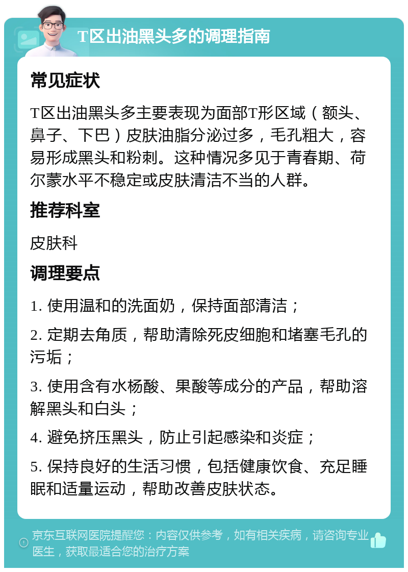 T区出油黑头多的调理指南 常见症状 T区出油黑头多主要表现为面部T形区域（额头、鼻子、下巴）皮肤油脂分泌过多，毛孔粗大，容易形成黑头和粉刺。这种情况多见于青春期、荷尔蒙水平不稳定或皮肤清洁不当的人群。 推荐科室 皮肤科 调理要点 1. 使用温和的洗面奶，保持面部清洁； 2. 定期去角质，帮助清除死皮细胞和堵塞毛孔的污垢； 3. 使用含有水杨酸、果酸等成分的产品，帮助溶解黑头和白头； 4. 避免挤压黑头，防止引起感染和炎症； 5. 保持良好的生活习惯，包括健康饮食、充足睡眠和适量运动，帮助改善皮肤状态。