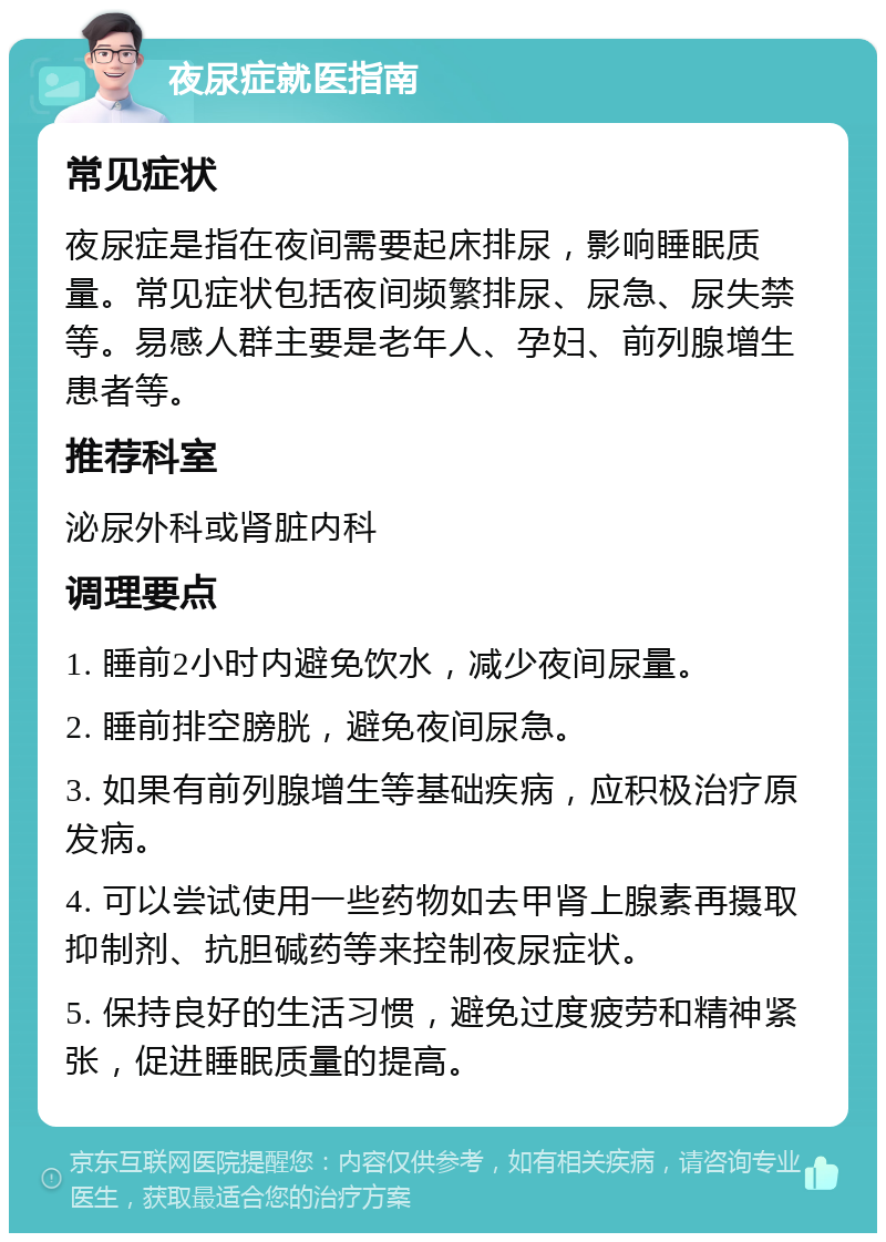 夜尿症就医指南 常见症状 夜尿症是指在夜间需要起床排尿，影响睡眠质量。常见症状包括夜间频繁排尿、尿急、尿失禁等。易感人群主要是老年人、孕妇、前列腺增生患者等。 推荐科室 泌尿外科或肾脏内科 调理要点 1. 睡前2小时内避免饮水，减少夜间尿量。 2. 睡前排空膀胱，避免夜间尿急。 3. 如果有前列腺增生等基础疾病，应积极治疗原发病。 4. 可以尝试使用一些药物如去甲肾上腺素再摄取抑制剂、抗胆碱药等来控制夜尿症状。 5. 保持良好的生活习惯，避免过度疲劳和精神紧张，促进睡眠质量的提高。